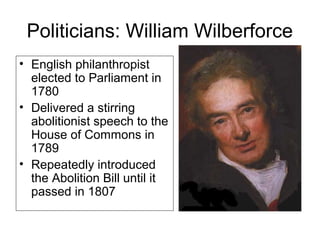 Politicians: William Wilberforce
• English philanthropist
elected to Parliament in
1780
• Delivered a stirring
abolitionist speech to the
House of Commons in
1789
• Repeatedly introduced
the Abolition Bill until it
passed in 1807
 