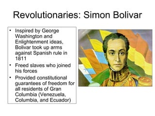 Revolutionaries: Simon Bolivar
• Inspired by George
Washington and
Enlightenment ideas,
Bolivar took up arms
against Spanish rule in
1811
• Freed slaves who joined
his forces
• Provided constitutional
guarantees of freedom for
all residents of Gran
Columbia (Venezuela,
Columbia, and Ecuador)
 