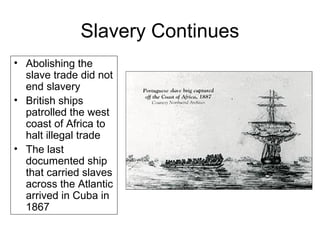 Slavery Continues
• Abolishing the
slave trade did not
end slavery
• British ships
patrolled the west
coast of Africa to
halt illegal trade
• The last
documented ship
that carried slaves
across the Atlantic
arrived in Cuba in
1867
 