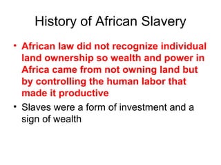 History of African Slavery
• African law did not recognize individual
land ownership so wealth and power in
Africa came from not owning land but
by controlling the human labor that
made it productive
• Slaves were a form of investment and a
sign of wealth
 