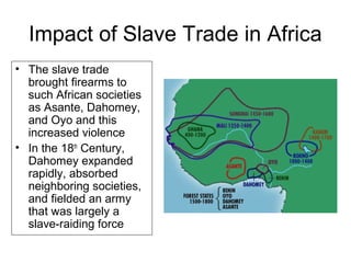 Impact of Slave Trade in Africa
• The slave trade
brought firearms to
such African societies
as Asante, Dahomey,
and Oyo and this
increased violence
• In the 18th
Century,
Dahomey expanded
rapidly, absorbed
neighboring societies,
and fielded an army
that was largely a
slave-raiding force
 