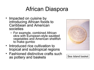 African Diaspora
• Impacted on cuisine by
introducing African foods to
Caribbean and American
societies
– For example, combined African
okra with European-style sautéed
vegetables and American shellfish
to make gumbo
• Introduced rice cultivation to
tropical and subtropical regions
• Fashioned distinctive crafts such
as pottery and baskets Sea Island basket
 