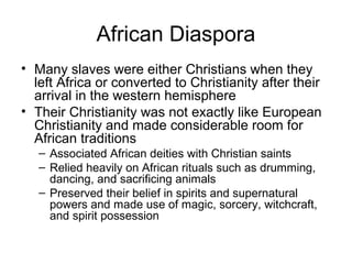 African Diaspora
• Many slaves were either Christians when they
left Africa or converted to Christianity after their
arrival in the western hemisphere
• Their Christianity was not exactly like European
Christianity and made considerable room for
African traditions
– Associated African deities with Christian saints
– Relied heavily on African rituals such as drumming,
dancing, and sacrificing animals
– Preserved their belief in spirits and supernatural
powers and made use of magic, sorcery, witchcraft,
and spirit possession
 