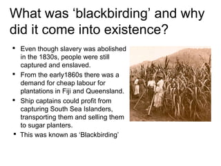 What was ‘blackbirding’ and why
did it come into existence?
 Even though slavery was abolished
in the 1830s, people were still
captured and enslaved.
 From the early1860s there was a
demand for cheap labour for
plantations in Fiji and Queensland.
 Ship captains could profit from
capturing South Sea Islanders,
transporting them and selling them
to sugar planters.
 This was known as ‘Blackbirding’
 