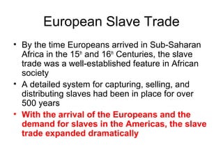 European Slave Trade
• By the time Europeans arrived in Sub-Saharan
Africa in the 15th
and 16th
Centuries, the slave
trade was a well-established feature in African
society
• A detailed system for capturing, selling, and
distributing slaves had been in place for over
500 years
• With the arrival of the Europeans and the
demand for slaves in the Americas, the slave
trade expanded dramatically
 