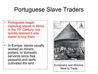 Portuguese Slave Traders
• Portuguese began
capturing slaves in Africa
in the 15th
Century, but
quickly learned it was
easier to buy them
• In Europe, slaves usually
worked as miners,
porters, or domestic
servants since free
peasants and serfs
cultivated the land
Europeans and Africans
Meet to Trade
 