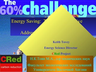 Energy Saving: The UK Perspective
                  and
    Addressing Issues of Fuel Poverty
                      Keith Tovey
                 Energy Science Director
                      CRed Project
         Н.К.Тови М.А., д-р технических наук
        Факультет экологических исследований
           Университета Восточной Англии
 