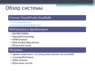 Обзор системы
 Cincom VisualWorks Smalltalk
 • www.cincom.com
 • www.cincomsmalltalk.com
 Библиотеки и фреймворки
 •   GLORP (ORM)
 •   Opentalk (remoting)
 •   COM Connect
 •   Web Toolkit (http server)
 •   SUnit (unit-tests)
 Метрики
 •   проект существует с 07/2003 (мое участие: по 12/2008)
 •   4-5 разработчиков
 •   2800 классов
 •   8500 юнит-тестов
 