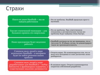 Страхи
    Никто не знает Smalltalk – мы не      • Это не проблема. Smalltalk предельно прост в
          найдем работников                 изучении.




 Там нет статической типизации – для      • Это не проблема. При ответственном
                                            отношении к автоматическим тестам все
   большого проекта это смертельно          проблемы будут найдены очень быстро.



   Наше приложение будет медленно         • Smalltalk построен на тех же принципах, что и
                                            Java или C#. В общем случае, он демонстрирует
             работать                       такую же производительность.


      Слишком мало людей в мире
   используют Smalltalk – в интернете     • Отчасти верно. Но компенсируется тем, что от
                                            всего есть исходники и в них достаточно легко
     будет не найти решения наших           разбираться.
                проблем

      Слишком мало людей в мире
 разрабатывают для Smalltalk’а – выбор • В основном верно. Отчасти компенсируется
 библиотек и фреймворков ограничен, а скоростью собственной разработки.
  существующие медленно развиваются
 