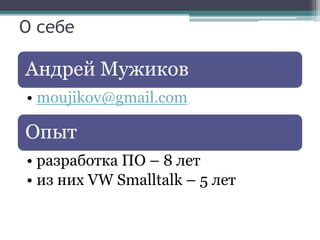О себе

Андрей Мужиков
• moujikov@gmail.com

Опыт
• разработка ПО – 8 лет
• из них VW Smalltalk – 5 лет
 