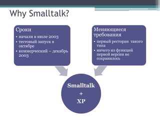 Why Smalltalk?
 Сроки                          Меняющиеся
 • начали в июле 2003           требования
 • тестовый запуск в            • первый ресторан такого
   октябре                        типа
 • коммерческий – декабрь       • ничего из функций
   2003                           первой версии не
                                  сохранилось




                        Smalltalk
                           +
                          XP
 
