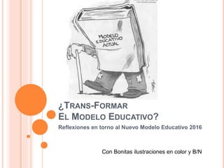 ¿TRANS-FORMAR
EL MODELO EDUCATIVO?
Reflexiones en torno al Nuevo Modelo Educativo 2016
Con Bonitas ilustraciones en color y B/N
 