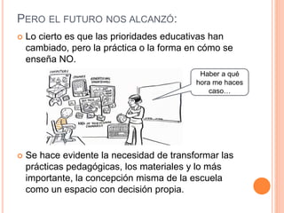 PERO EL FUTURO NOS ALCANZÓ:
 Lo cierto es que las prioridades educativas han
cambiado, pero la práctica o la forma en cómo se
enseña NO.
 Se hace evidente la necesidad de transformar las
prácticas pedagógicas, los materiales y lo más
importante, la concepción misma de la escuela
como un espacio con decisión propia.
Haber a qué
hora me haces
caso…
 