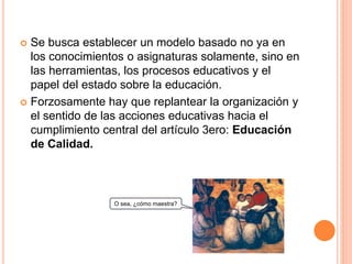 Se busca establecer un modelo basado no ya en
los conocimientos o asignaturas solamente, sino en
las herramientas, los procesos educativos y el
papel del estado sobre la educación.
 Forzosamente hay que replantear la organización y
el sentido de las acciones educativas hacia el
cumplimiento central del artículo 3ero: Educación
de Calidad.
O sea, ¿cómo maestra?
 