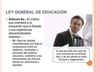 LEY GENERAL DE EDUCACIÓN
 Artículo 8o.- El criterio
que orientará a la
educación que el Estado
y sus organismos
descentralizados
impartan…
 IV.- Será de calidad,
entendiéndose por ésta la
congruencia entre los
objetivos, resultados y
procesos del sistema
educativo, conforme a las
dimensiones de eficacia,
eficiencia, pertinencia y
equidad.
O sea que todo era cosa de
que estuviera en el artículo
3ero y de ahí alinear el resto
de leyes y reglamentos.
 