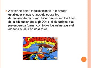  A partir de estas modificaciones, fue posible
establecer el nuevo modelo educativo
determinando en primer lugar cuáles son los fines
de la educación del siglo XXI o el ciudadano que
pretendemos formar con todos los esfuerzos y el
empeño puesto en esta tarea.
 