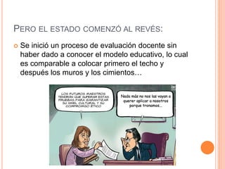 PERO EL ESTADO COMENZÓ AL REVÉS:
 Se inició un proceso de evaluación docente sin
haber dado a conocer el modelo educativo, lo cual
es comparable a colocar primero el techo y
después los muros y los cimientos…
 