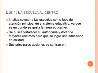 EJE 1: LA ESCUELA AL CENTRO
 Implica colocar a las escuelas como foco de
atención principal en el sistema educativo, ya que
es en donde se gesta la tarea educativa.
 Se busca fortalecer su autonomía y dotar de
mayores recursos para que se logre una educación
de calidad.
 Sus principales acciones se centran en:
 