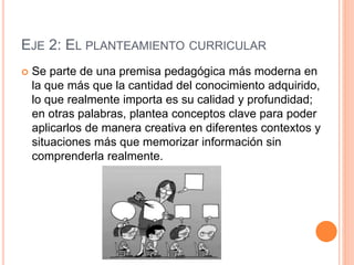 EJE 2: EL PLANTEAMIENTO CURRICULAR
 Se parte de una premisa pedagógica más moderna en
la que más que la cantidad del conocimiento adquirido,
lo que realmente importa es su calidad y profundidad;
en otras palabras, plantea conceptos clave para poder
aplicarlos de manera creativa en diferentes contextos y
situaciones más que memorizar información sin
comprenderla realmente.
 
