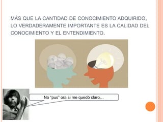 MÁS QUE LA CANTIDAD DE CONOCIMIENTO ADQUIRIDO,
LO VERDADERAMENTE IMPORTANTE ES LA CALIDAD DEL
CONOCIMIENTO Y EL ENTENDIMIENTO.
No “pus” ora si me quedó claro…
 