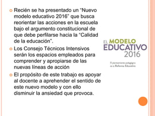  Recién se ha presentado un “Nuevo
modelo educativo 2016” que busca
reorientar las acciones en la escuela
bajo el argumento constitucional de
que debe perfilarse hacia la “Calidad
de la educación”.
 Los Consejo Técnicos Intensivos
serán los espacios empleados para
comprender y apropiarse de las
nuevas líneas de acción
 El propósito de este trabajo es apoyar
al docente a aprehender el sentido de
este nuevo modelo y con ello
disminuir la ansiedad que provoca.
 