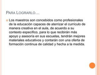 PARA LOGRARLO…
 Los maestros son concebidos como profesionales
de la educación capaces de aterrizar el currículo de
manera creativa en el aula, de acuerdo a su
contexto específico, para lo que recibirán más
apoyo y asesoría en sus escuelas, tendrán mejores
materiales educativos y contarán con una oferta de
formación continua de calidad y hecha a la medida.
 