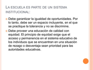 LA ESCUELA ES PARTE DE UN SISTEMA
INSTITUCIONAL:
 Debe garantizar la igualdad de oportunidades. Por
lo tanto, debe ser un espacio incluyente, en el que
se practique la tolerancia y no se discrimine.
 Debe proveer una educación de calidad con
equidad. El principio de equidad exige que el
acceso y permanencia en el sistema educativo de
los individuos que se encuentran en una situación
de rezago o desventaja sean prioridad para las
autoridades educativas.
 