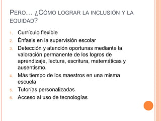 PERO… ¿CÓMO LOGRAR LA INCLUSIÓN Y LA
EQUIDAD?
1. Currículo flexible
2. Énfasis en la supervisión escolar
3. Detección y atención oportunas mediante la
valoración permanente de los logros de
aprendizaje, lectura, escritura, matemáticas y
ausentismo.
4. Más tiempo de los maestros en una misma
escuela
5. Tutorías personalizadas
6. Acceso al uso de tecnologías
 