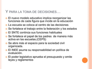Y PARA LA TOMA DE DECISIONES…
 El nuevo modelo educativo implica reorganizar las
funciones de cada figura que incide en la educación
 La escuela se coloca al centro de las decisiones
 Se fortalece el trabajo entre la federación y los estados
 El SNTE continúa sus funciones habituales
 Se fortalece el papel de los padres de manera más
activa en las escuelas.(CEPS)
 Se abre más el espacio para la sociedad civil
organizada.
 El INEE asume su responsabilidad en política de
evaluación.
 El poder legislativo aprueba el presupuesto y emite
leyes y reglamentos
 