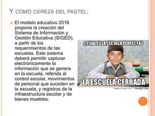 Y COMO CEREZA DEL PASTEL:
 El modelo educativo 2016
propone la creación del
Sistema de Información y
Gestión Educativa (SIGED),
a partir de los
requerimientos de las
escuelas. Este sistema
deberá permitir capturar
electrónicamente la
información que se genera
en la escuela, referida al
control escolar, movimientos
de personal que suceden en
la escuela, y registros de la
infraestructura escolar y de
bienes muebles.
 