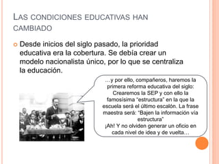 LAS CONDICIONES EDUCATIVAS HAN
CAMBIADO
 Desde inicios del siglo pasado, la prioridad
educativa era la cobertura. Se debía crear un
modelo nacionalista único, por lo que se centraliza
la educación.
…y por ello, compañeros, haremos la
primera reforma educativa del siglo:
Crearemos la SEP y con ello la
famosísima “estructura” en la que la
escuela será el último escalón. La frase
maestra será: “Bajen la información vía
estructura”
¡Ah! Y no olviden generar un oficio en
cada nivel de idea y de vuelta…
 
