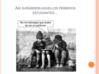 ASÍ SURGIERON AQUELLOS PRIMEROS
ESTUDIANTES…
No me distraigas que acabo
de ver un pokémon
 