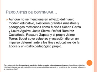 PERO ANTES DE CONTINUAR…
 Aunque no se menciona en el texto del nuevo
modelo educativo, existieron grandes maestros y
pedagogos mexicanos como Moisés Sáenz Garza
y Lauro Aguirre, Justo Sierra, Rafael Ramírez
Castañeda, Rosaura Zapata y el propio Jaime
Torres Bodet cuyo esfuerzo y vocación dieron un
impulso determinante a los fines educativos de la
época y un rostro pedagógico propio.
Para saber más, lea: Pensamiento y práctica de los grandes educadores mexicanos, disponible en digital en:
http://www.dgespe.sep.gob.mx/public/rc/programas/material/pensamiento_y_practica_de_los_grandes_educadore
s_mexicanos_I.pdf
 