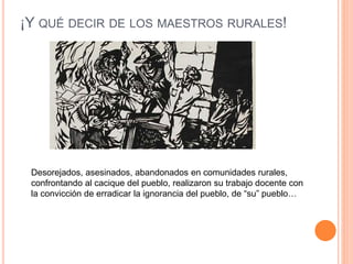 ¡Y QUÉ DECIR DE LOS MAESTROS RURALES!
Desorejados, asesinados, abandonados en comunidades rurales,
confrontando al cacique del pueblo, realizaron su trabajo docente con
la convicción de erradicar la ignorancia del pueblo, de “su” pueblo…
 