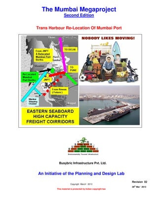 TRANS HARBOUR RE- LOCATION OF MUMBAI PORT
Page 1 of 11
28
th
Mar ‘ 2013 The Planning and Design Lab Rev 02
Table Of Contents
The Mumbai Megaproject
Second Edition
Trans Harbour Re-Location Of Mumbai Port
An Initiative of the Planning and Design Lab
Copyright March ‘ 2013
This material is protected by Indian copyright law
Revision 02
28th
Mar ‘ 2013
Busybric Infrastructure Pvt. Ltd.
 