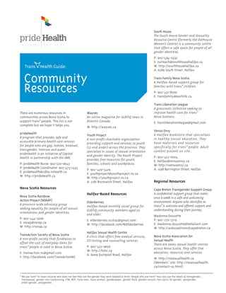 There are numerous resources in
communities across Nova Scotia to
support trans* people. This list is not
complete but we hope it helps you.
prideHealth
A program that provides safe and
accessible primary health care services
for people who are gay, lesbian, bisexual,
transgender, intersex and queer.
prideHealth is an initiative of Capital
Health in partnership with the IWK.
P: prideHealth Nurse: 902-220-0643
P: prideHealth Coordinator: 902-473-1433
E: prideHealth@cdha.nshealth.ca
W: http://prideHealth.ca
Nova Scotia Resources
Nova Scotia Rainbow
Action Project (NSRAP)
A province-wide advocacy group
seeking equality for people of all sexual
orientations and gender identities.
P: 902-444-3206
E: nsrap@nsrap.ca
W: http://nsrap.ca
TransAction Society of Nova Scotia
A non-profit society that fundraises to
offset the cost of everyday items for
trans* people in need in Nova Scotia.
E: transaction.ns@gmail.com
F: http://facebook.com/TransActionNS
Wayves
An online magazine for GLBTIQ news in
Atlantic Canada.
W: http://wayves.ca
Youth Project
A non-profit charitable organization
providing support and services to youth
(25 and under) across the province. They
specialize in issues of sexual orientation
and gender identity. The Youth Project
provides free resources for youth,
families, schools and workplaces.
P: 902-429-5429
E: youthproject@youthproject.ns.ca
W: http://youthproject.ns.ca
A: 2281 Brunswick Street, Halifax
Halifax-Based Resources
Elderberries
Halifax-based monthly social group for
GLBTIQ community members aged 50
and older.
E: elderberries.scotia2@gmail.com
W: http://facebook.com/NSElderberries
Halifax Sexual Health Centre
A clinic that offers free medical services,
STI testing and counselling services.
P: 902-455-9656
W: http://hshc.ca
A: 6009 Quinpool Road, Halifax
South House
The South House Gender and Sexuality
Resource Centre (formerly the Dalhousie
Women’s Centre) is a community centre
that offers a safe space for people of all
gender identities.
P: 902-494-2432
E: outreach@southhousehalifax.ca
W: http://southhousehalifax.ca
A: 6286 South Street, Halifax
Trans Family Nova Scotia
A Halifax-based support group for
families with trans* children.
P: 902-431-8500
E: transfamily@eastlink.ca
Trans Liberation League
A grassroots collective seeking to
improve health care for trans*
Nova Scotians.
E: transliberationleague@gmail.com
Venus Envy
A Halifax bookstore that specializes
in healthy sexual education. They
have materials and resources
specifically for trans* people. Adult
content present on site.
P: 902-422-0004
E: Halifax@venusenvy.ca
W: http://venusenvy.ca
A: 1598 Barrington Street, Halifax
Regional Resources
Cape Breton Transgender Support Group
A confidential support group that meets
once a week in a safe and welcoming
environment. Anyone who identifies as
trans* is welcome and offered support and
understanding during their journey.
Madonna Doucette
P: 902-270-3719
E: madonna.doucette@bellaliant.com
W: http://aidscoalitionofcapebreton.ca
Nova Scotia Association for
Sexual Health
There are seven sexual health centres
across Nova Scotia. They offer free
education, resources and services.
W: http://nssexualhealth.ca
(Members’ site: http://nssexualhealth.
ca/contact-us.html)
Community
Resources
Trans Health Guide:
* We use trans* to mean anyone who does not feel they are the gender they were labeled at birth. People who are trans* may also use the labels of transgender,
transsexual, gender non-conforming, FTM, MTF, trans man, trans woman, genderqueer, gender fluid, gender variant, two-spirit, bi-gender, pangender,
ambi-gender, polygender.
 
