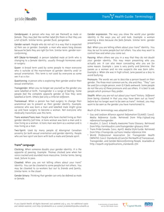 Genderqueer: A person who may not see themself as male or
female. They may feel like neither label fits them or that they are
a bit of both. Similar terms: gender fluid, pangender.
Gender variant: People who do not act in a way that is expected
of their sex or gender. Example: a man who wears long dresses
because he feels they are right for him. Similar term: gender non-
conforming.
MTF (Male-to-Female): A person labelled male at birth who is
changing to a female identity, usually through hormones and/
or surgery.
Queer: A broad term used by some people to mean everyone
who is outside of the mainstream of gender identity and/ or
sexual orientation. This term is not used by everyone as some
see it as a slur.
Questioning: A person who is exploring their gender and/or their
sexual orientation.
Transgender: When you no longer see yourself as the gender you
were labelled at birth. Transgender is a range of feeling. Some
people feel the complete opposite gender of how they were
labelled at birth. Others feel only a little bit different.
Transsexual: When a person has had surgery to change their
anatomical sex to present as their gender identity. Example:
someone who was born a man and labelled male might grow
up and have surgery to become a woman. Not everyone who
medically transitions uses this term.
Trans woman/Trans man: People who have started living as their
gender identity full time. A trans woman was born a man and is
now living as a woman. A trans man was born as a woman and is
now living as a man.
Two-Spirit: Used by many people of Aboriginal Canadian
ancestry for both sexual orientation and gender identity. People
who are two-spirit are born with both a male and female spirit.
Trans* Language
Clocking: When someone doubts your gender identity. It is the
opposite of passing. Example: Thomas clocked Jane when her
voice cracked and sounded more masculine. Similar terms: being
read, failure to pass.
Closeted: When you are not telling others about your trans*
identity. You can be closeted to some people but not others. You
may be closeted to co-workers but out to friends and family.
Similar term: in the closet.
Gender binary: Thinking that gender can only be defined as male
or female.
Gender expression: The way you show the world your gender
identity in the ways you act and look. Example: a woman
wearing a dress because she feels female. Similar term: gender
presentation.
Out: When you are telling others about your trans* identity. You
may be out to some people but not others. You also may want to
control how and when you come out.
Passing: When others see you in a way that they do not doubt
your gender identity. This may mean presenting who you
actually are. It can also mean concealing who you are for
some reason. Example 1: Jane is very pretty and feminine. She
passes as a woman and no one suspects she was born John.
Example 2: When she was in high school, Jane passed as a boy to
avoid bullying.
Pronouns: The words we use to describe a person based on their
gender. The three most common are he, she and they. “They” can
be used for a single person, even if it feels awkward. Some people
do not like any of these pronouns and use others. It is best to ask
people which pronoun they prefer.
Stealth: When you are not out about your trans* history. Different
from being closeted in that you may have been out as trans*
before but no longer want to be seen as trans*. Instead, you may
want to be seen as the gender you have transitioned to.
Much of this terminology was adapted from:
•	 Gay and Lesbian Alliance against Defamation (GLAAD). (2010).
	 Media Reference Guide. Retrieved from http://glaad.org
	 reference/transgender
•	 Houdini, E. (2011). A Really Awesome Trans Glossary. Retrieved
	 from http://erinhoudini.com/transgender-glossary.html
•	 Trans Pride Canada. (2012, April). Media Style Guide. Retrieved
	 from http://transpride.ca/trans-media-reference.htm
•	 World Professional Association for Transgender Health
	 (WPATH).(2011).StandardsofCarefortheHealthofTranssexual,
	 Transgender, and Gender Nonconforming People. Available at
	 http://wpath.org/publications_standards.cfm
Trans Health Guide: Terminology
© 2013 Capital Health. All Rights Reserved. Last updated: July 4, 2013. For additional copies
and related material, visit http://prideHealth.ca or contact prideHealth@cdha.nshealth.ca.
 