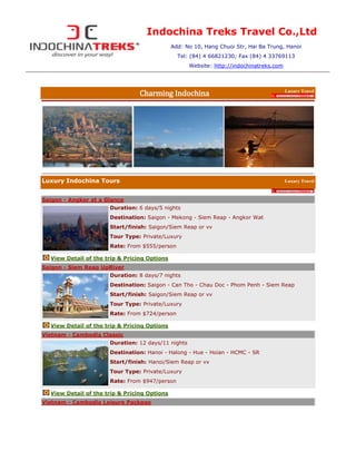 Indochina Treks Travel Co.,LtdAdd: No 10, Hang Chuoi Str, Hai Ba Trung, HanoiTel: (84) 4 66821230; Fax (84) 4 33769113Website: http://indochinatreks.com<br />Charming IndochinaLuxury Travel by l<br />l<br />l<br />left0right0<br />Luxury Indochina ToursLuxury Travel <br />by l<br />Saigon - Angkor at a Glanceleft0Duration: 6 days/5 nightsDestination: Saigon - Mekong - Siem Reap - Angkor WatStart/finish: Saigon/Siem Reap or vvTour Type: Private/LuxuryRate: From $555/person<br />left0View Detail of the trip & Pricing Options<br />Saigon - Siem Reap UpRiverleft0Duration: 8 days/7 nightsDestination: Saigon - Can Tho - Chau Doc - Phom Penh - Siem ReapStart/finish: Saigon/Siem Reap or vvTour Type: Private/LuxuryRate: From $724/person<br />left0View Detail of the trip & Pricing Options<br />Vietnam - Cambodia Classicleft0Duration: 12 days/11 nightsDestination: Hanoi - Halong - Hue - Hoian - HCMC - SRStart/finish: Hanoi/Siem Reap or vvTour Type: Private/Luxury  Rate: From $947/person<br />left0View Detail of the trip & Pricing Options<br />Vietnam - Cambodia Leisure Packageleft0Duration: 18 days/17 nightsDestination: Hanoi - Halong - Nha Trang - HCMC - Siem ReapStart/finish: Hanoi/Siem Reap or vvTour Type: Private/Luxury  Rate: From $2657/person<br />left0View Detail of the trip & Pricing Options<br />Grand Vietnam - Cambodia Tourleft0Duration: 20 days/19 nightsDestination: Hanoi - Sapa - Halong - Hue - Hoian - Nha Trang - Saigon - Can Tho - Phnom Penh - Siem ReapStart/finish: Hanoi/Siem Reap or vvTour Type: Private/Luxury  Rate: From $1471/person<br />left0View Detail of the trip & Pricing Options<br />Indochina Classicleft0Duration: 14 days/13 nightsDestination: HCMC - Hoian - Hue - Hanoi - Halong - Luang Prabang - Vietiean - Siem ReapStart/finish: HCMC/Siem Reap or vvTour Type: Private/Luxury  Rate: From $1358/person<br />left0View Detail of the trip & Pricing Options<br />Grand Indochina Tourleft0Duration: 18 days/17 nightsDestination: Hanoi - Halong - Hue - Hoian - Nha Trang - Can Tho - Phnom Penh - Siem Reap - Vientian - Luang PrabangStart/finish: Hanoi/Luang Prabang or vvTour Type: Private/Luxury  Rate: From $1616/person<br />left0View Detail of the trip & Pricing Options<br />l<br />