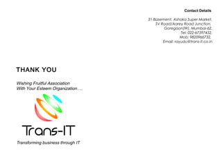 AN ISO 9001 : 2000
THANK YOU
Wishing Fruitful Association
With Your Esteem Organization….
Contact Details
31-Basement, Ashoka Super Market,
SV Road/Aarey Road Junction,
Goregaon(W), Mumbai-62,
Tel: 022-67597452,
Mob: 9820966732,
Email: rayudu@trans-it.co.in
 
