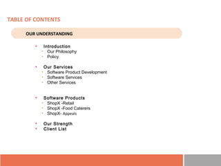 TABLE OF CONTENTS
• Introduction
• Our Philosophy
• Policy
• Our Services
• Software Product Development
• Software Services
• Other Services
• Software Products
• ShopX -Retail
• ShopX -Food Caterers
• ShopX- Appeals
• Our Strength
• Client List
OUR UNDERSTANDING
 