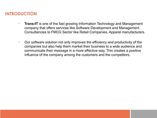 INTRODUCTION
• Trans-IT is one of the fast growing Information Technology and Management 
company that offers services like Software Development and Management 
Consultancies to FMCG Sector like Retail Companies, Apparel manufacturers.
• Our software solution not only improves the efficiency and productivity of the 
companies but also help them market their business to a wide audience and 
communicate their message in a more effective way. This creates a positive 
influence of the company among the customers and the competitors.
 