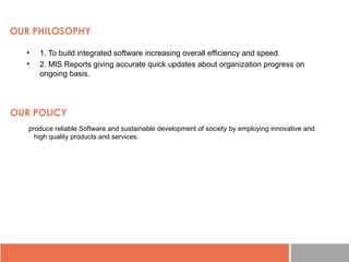 OUR PHILOSOPHY
• 1. To build integrated software increasing overall efficiency and speed.
• 2. MIS Reports giving accurate quick updates about organization progress on
ongoing basis.
OUR POLICY
produce reliable Software and sustainable development of society by employing innovative and
high quality products and services.
 