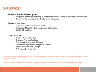 OUR SERVICES
Software Product Development
• We gather all the requirements of Retail industry and come up with one product called
“ShopX” which serves all the Traders, manufacturers.
Software Services
• Customized software Development
• Application Migration, Conversion and Integration.
• AMC to IT problems
We believe in providing comprehensive and reliable software solutions with the latest and flexible technologies at very
affordable cost …..!
We plan, create & deliver web solutions exactly you require or dream and we can do that at competitive prices …!
Other Services
• IT Consultancy Services.
• Business Process Analysis.
• Prototype Development & Design.
• Database Requirement Analysis & Design
• Server Architecture & Design.
• IT Process Engineering.
 