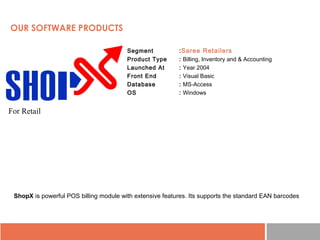 • Segment :Saree Retailers
• Product Type : Billing, Inventory and & Accounting
• Launched At : Year 2004
• Front End : Visual Basic
• Database : MS-Access
• OS : Windows
ShopX is powerful POS billing module with extensive features. Its supports the standard EAN barcodes
OUR SOFTWARE PRODUCTS
For Retail
 