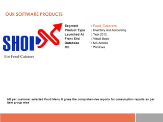 • Segment : Food Caterers
• Product Type : Inventory and Accounting
• Launched At : Year 2012
• Front End : Visual Basic
• Database : MS-Access
• OS : Windows
AS per customer selected Food Menu It gives the comprehensive reports for consumption reports as per
item group wise
OUR SOFTWARE PRODUCTS
For Food Caterers
 