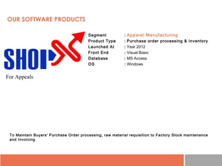 • Segment : Apparel Manufacturing
• Product Type : Purchase order processing & Inventory
• Launched At : Year 2012
• Front End : Visual Basic
• Database : MS Access
• OS : Windows
To Maintain Buyers' Purchase Order processing, raw material requisition to Factory Stock maintenance
and Invoicing
OUR SOFTWARE PRODUCTS
For Appeals
 