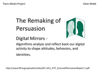 Trans-Media Project

Katie Webb

The Remaking of
Persuasion
Digital Mirrors Algorithms analyze and reflect back our digital
activity to shape attitudes, behaviors, and
identities.

http://www.iftf.org/uploads/media/SR-1321_IFTF_FutureofPersuasionReport-1.pdf

 