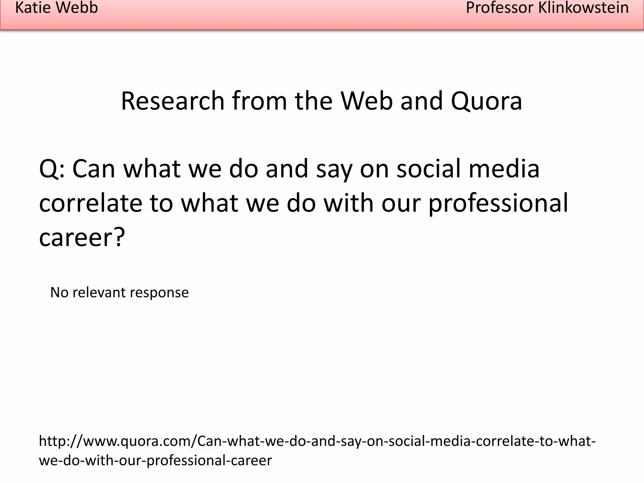 Katie Webb

Professor Klinkowstein

Research from the Web and Quora
Q: Can what we do and say on social media
correlate to what we do with our professional
career?
No relevant response

http://www.quora.com/Can-what-we-do-and-say-on-social-media-correlate-to-whatwe-do-with-our-professional-career

 