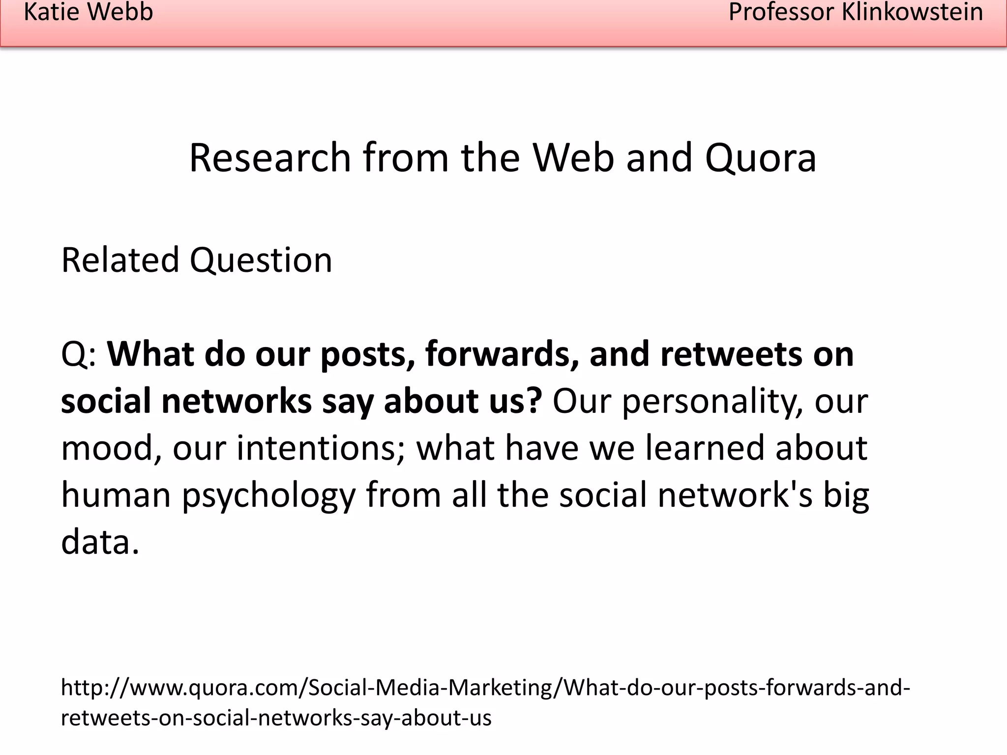 Katie Webb

Professor Klinkowstein

Research from the Web and Quora
Related Question

Q: What do our posts, forwards, and retweets on
social networks say about us? Our personality, our
mood, our intentions; what have we learned about
human psychology from all the social network's big
data.

http://www.quora.com/Social-Media-Marketing/What-do-our-posts-forwards-andretweets-on-social-networks-say-about-us

 
