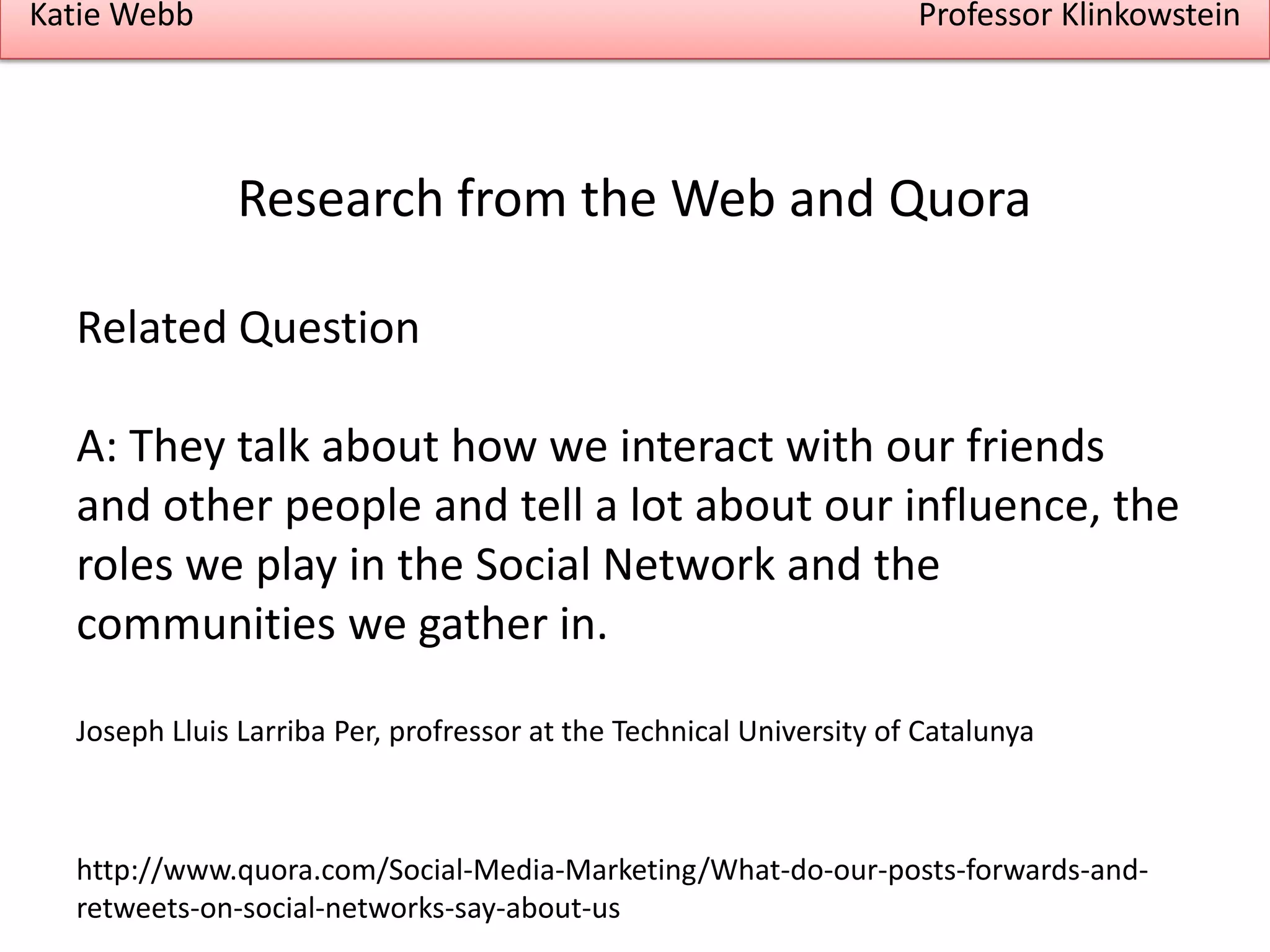 Katie Webb

Professor Klinkowstein

Research from the Web and Quora
Related Question

A: They talk about how we interact with our friends
and other people and tell a lot about our influence, the
roles we play in the Social Network and the
communities we gather in.
Joseph Lluis Larriba Per, profressor at the Technical University of Catalunya

http://www.quora.com/Social-Media-Marketing/What-do-our-posts-forwards-andretweets-on-social-networks-say-about-us

 